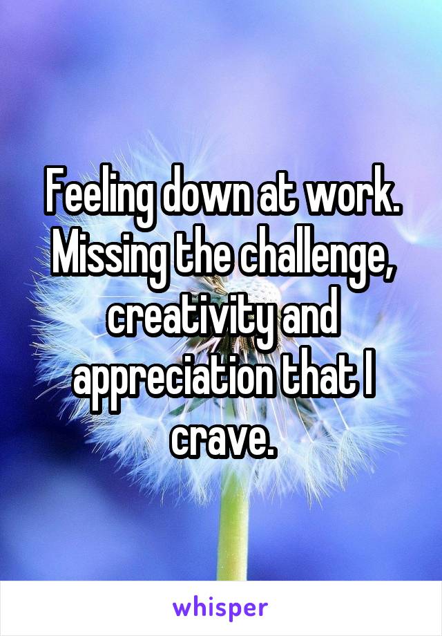 Feeling down at work. Missing the challenge, creativity and appreciation that I crave.