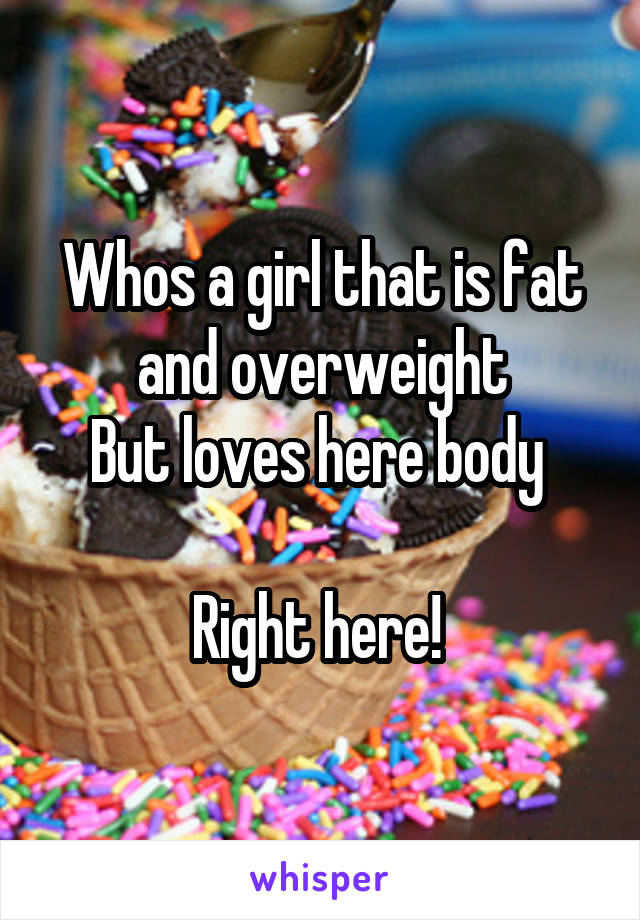 Whos a girl that is fat and overweight
But loves here body 

Right here! 