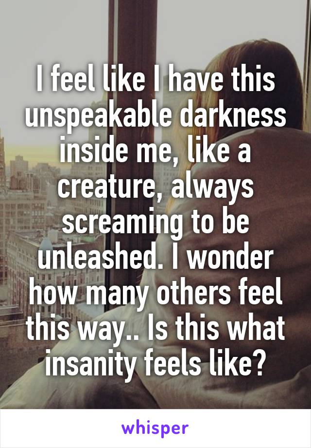 I feel like I have this unspeakable darkness inside me, like a creature, always screaming to be unleashed. I wonder how many others feel this way.. Is this what insanity feels like?