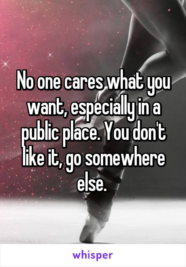 No one cares what you want, especially in a public place. You don't like it, go somewhere else. 