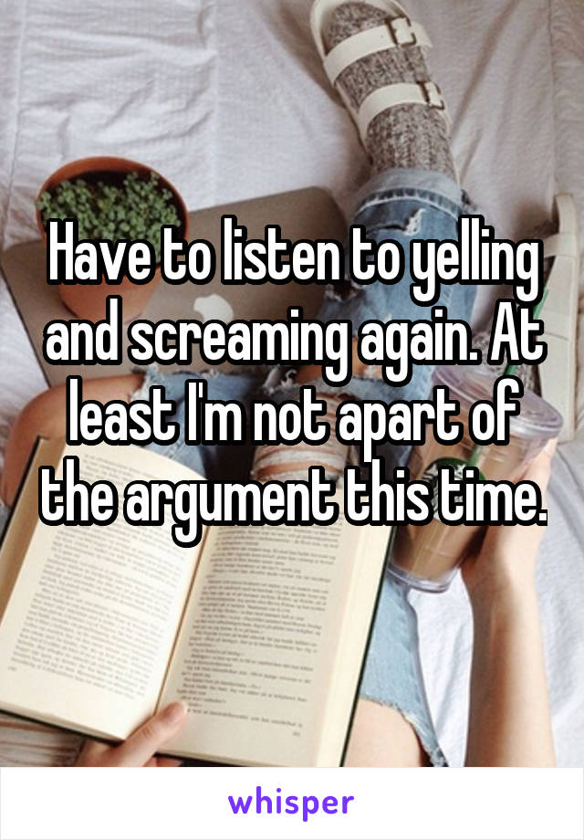 Have to listen to yelling and screaming again. At least I'm not apart of the argument this time. 