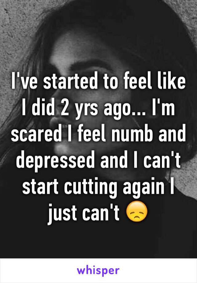 I've started to feel like I did 2 yrs ago... I'm scared I feel numb and depressed and I can't start cutting again I just can't 😞