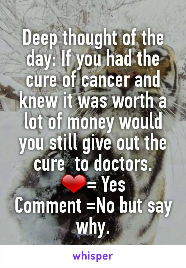 Deep thought of the day: If you had the cure of cancer and knew it was worth a lot of money would you still give out the cure  to doctors.
❤= Yes
Comment =No but say why.