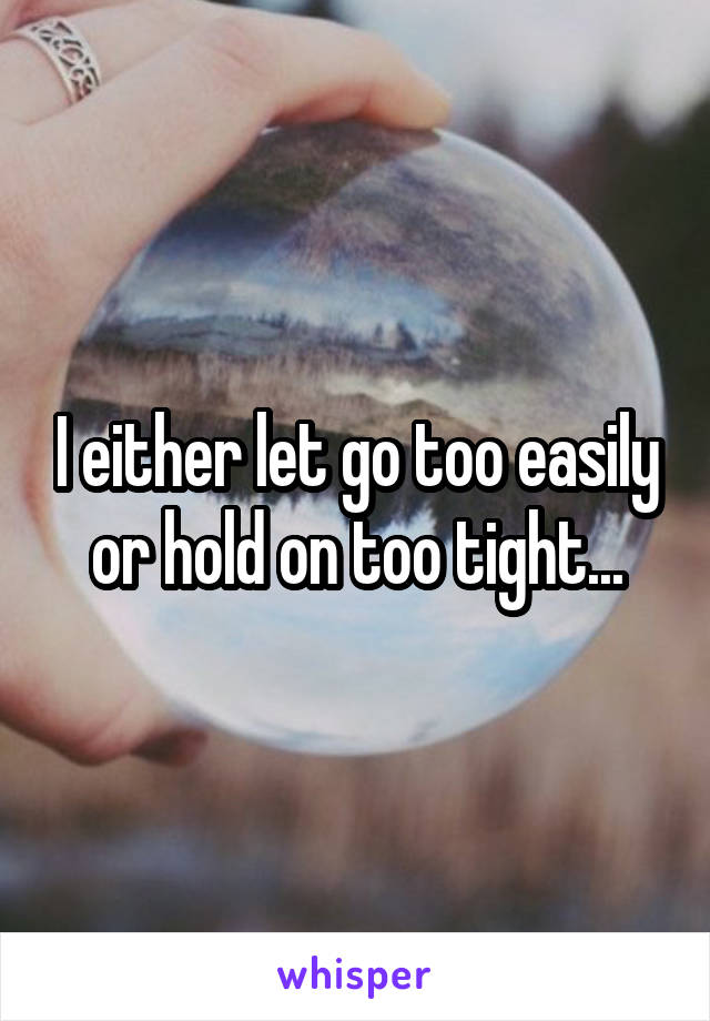 I either let go too easily or hold on too tight...