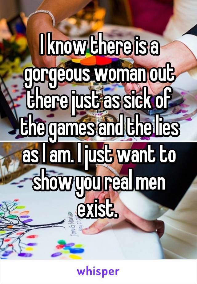 I know there is a gorgeous woman out there just as sick of the games and the lies as I am. I just want to show you real men exist. 
