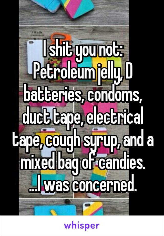 I shit you not:
Petroleum jelly, D batteries, condoms, duct tape, electrical tape, cough syrup, and a mixed bag of candies.
...I was concerned.