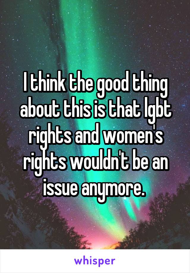 I think the good thing about this is that lgbt rights and women's rights wouldn't be an issue anymore. 