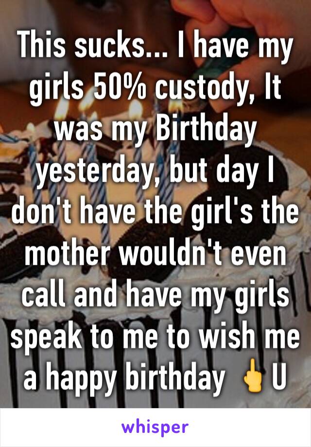 This sucks... I have my girls 50% custody, It was my Birthday yesterday, but day I don't have the girl's the mother wouldn't even call and have my girls speak to me to wish me a happy birthday 🖕U