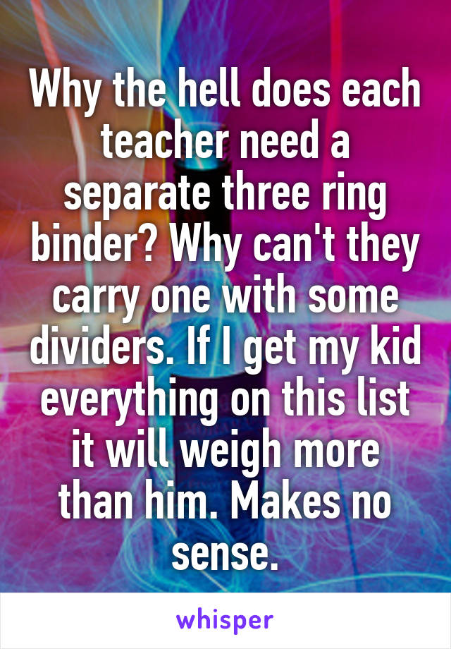 Why the hell does each teacher need a separate three ring binder? Why can't they carry one with some dividers. If I get my kid everything on this list it will weigh more than him. Makes no sense.