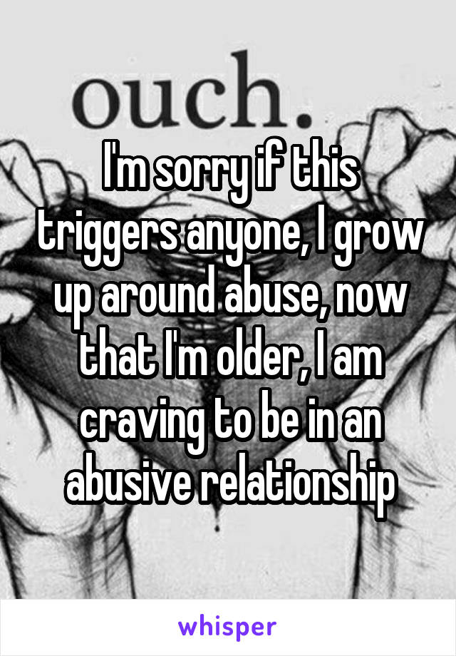 I'm sorry if this triggers anyone, I grow up around abuse, now that I'm older, I am craving to be in an abusive relationship