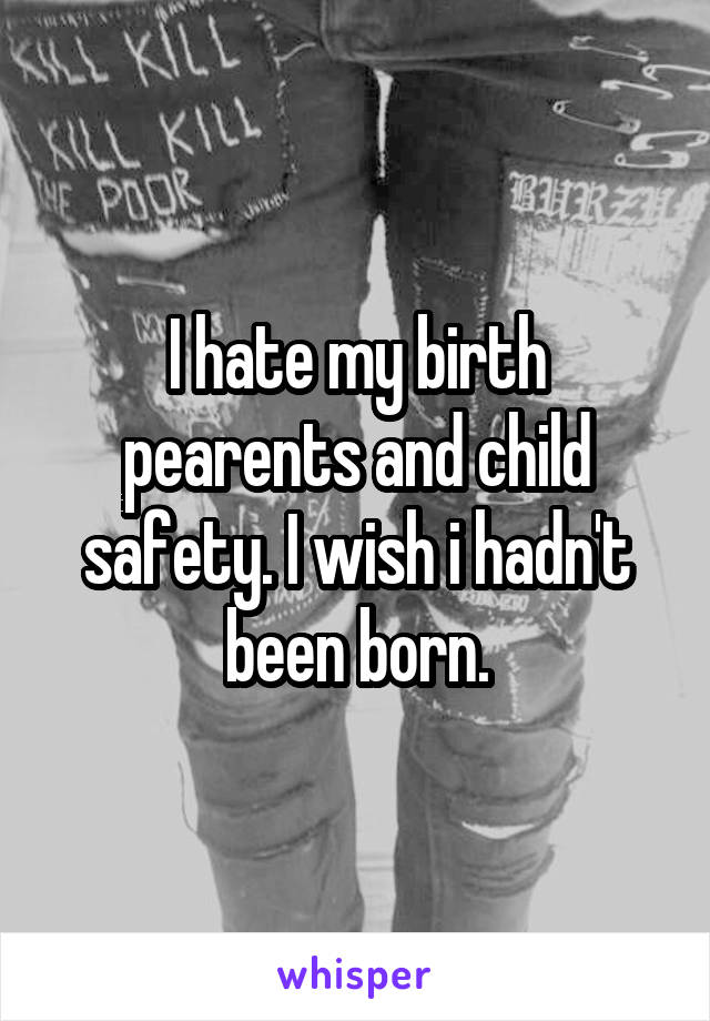 I hate my birth pearents and child safety. I wish i hadn't been born.