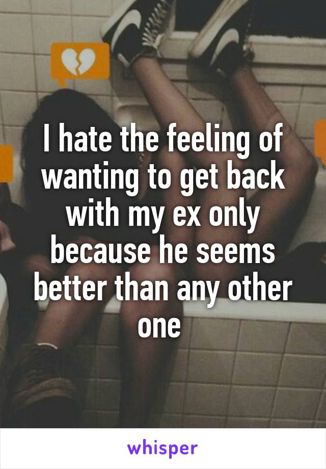 I hate the feeling of wanting to get back with my ex only because he seems better than any other one 