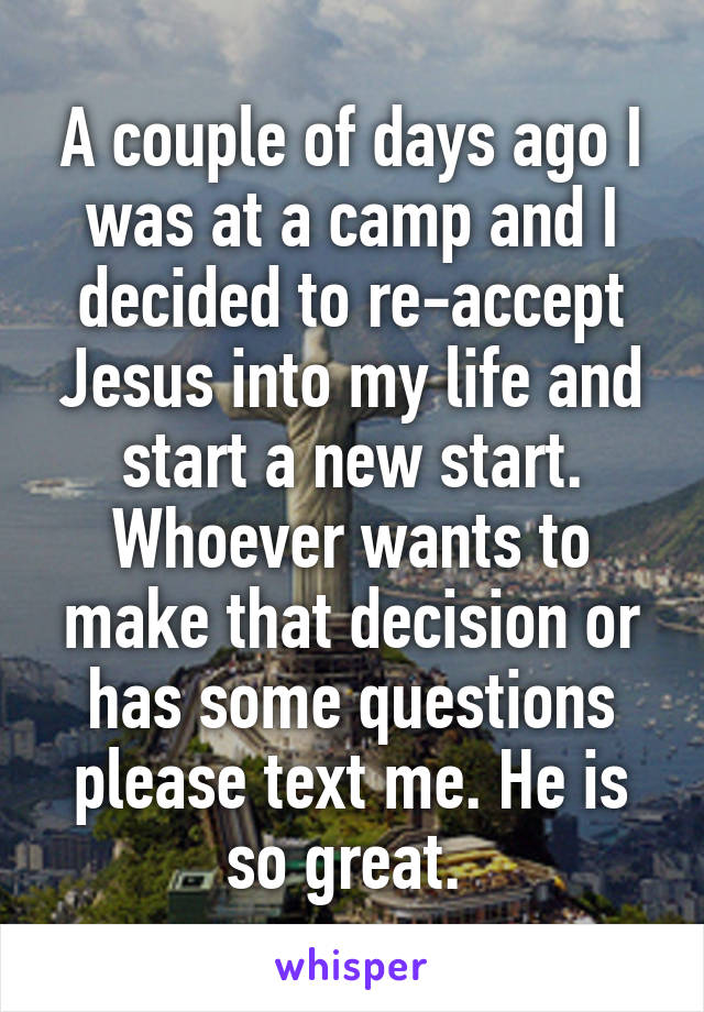 A couple of days ago I was at a camp and I decided to re-accept Jesus into my life and start a new start. Whoever wants to make that decision or has some questions please text me. He is so great. 