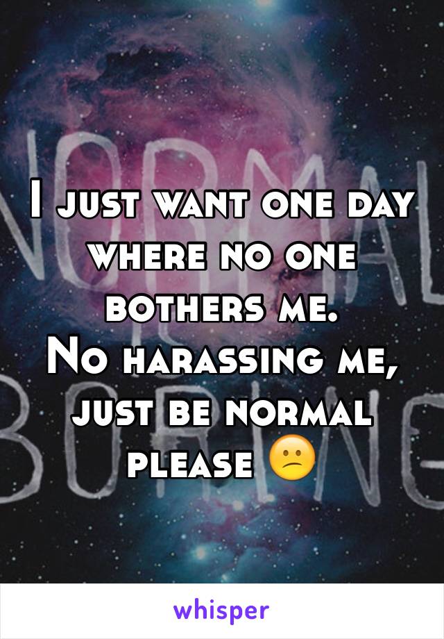 I just want one day where no one bothers me. 
No harassing me, just be normal please 😕