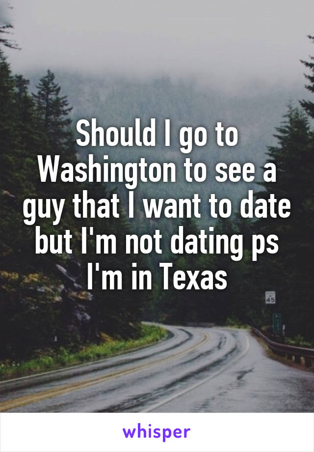 Should I go to Washington to see a guy that I want to date but I'm not dating ps I'm in Texas
