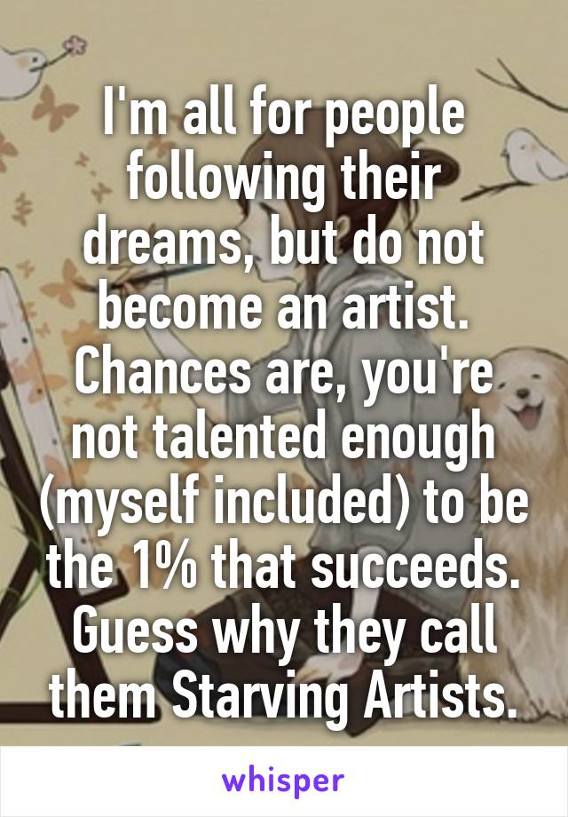 I'm all for people following their dreams, but do not become an artist. Chances are, you're not talented enough (myself included) to be the 1% that succeeds. Guess why they call them Starving Artists.
