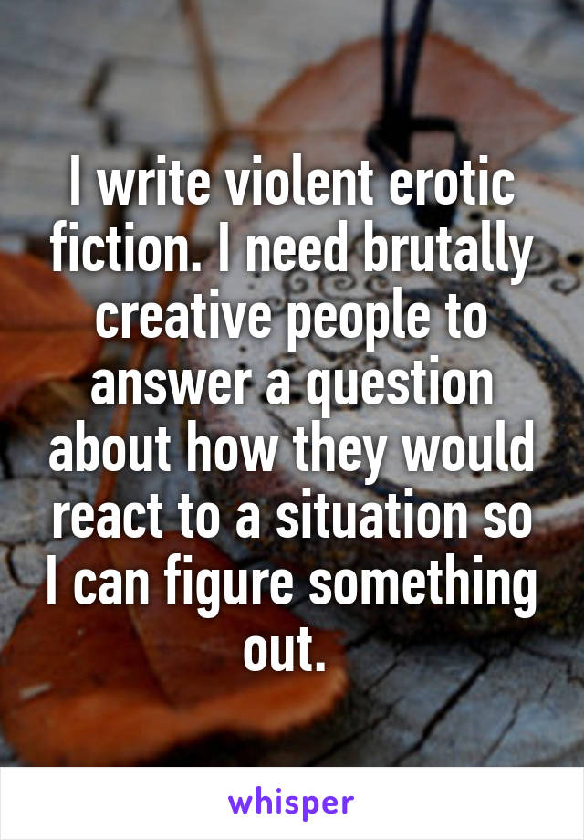I write violent erotic fiction. I need brutally creative people to answer a question about how they would react to a situation so I can figure something out. 