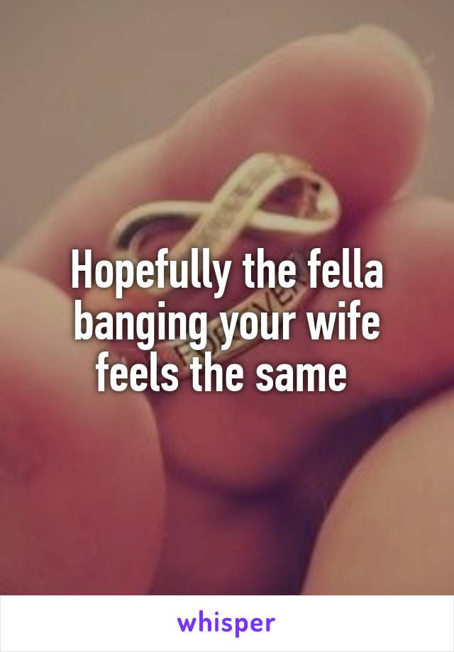 Hopefully the fella banging your wife feels the same 