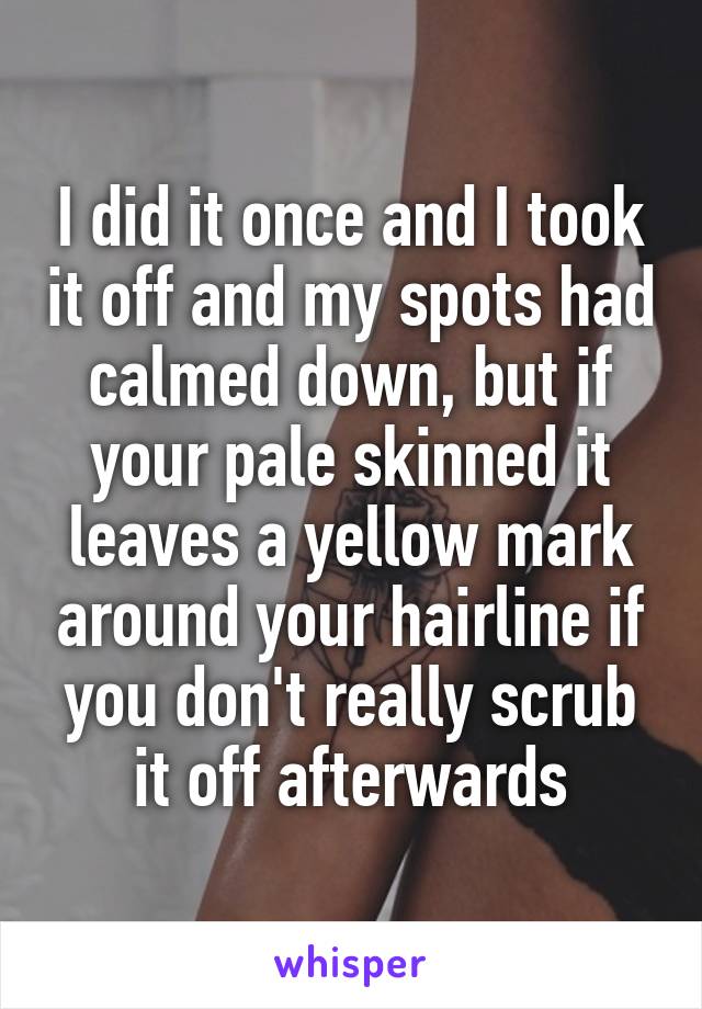 I did it once and I took it off and my spots had calmed down, but if your pale skinned it leaves a yellow mark around your hairline if you don't really scrub it off afterwards