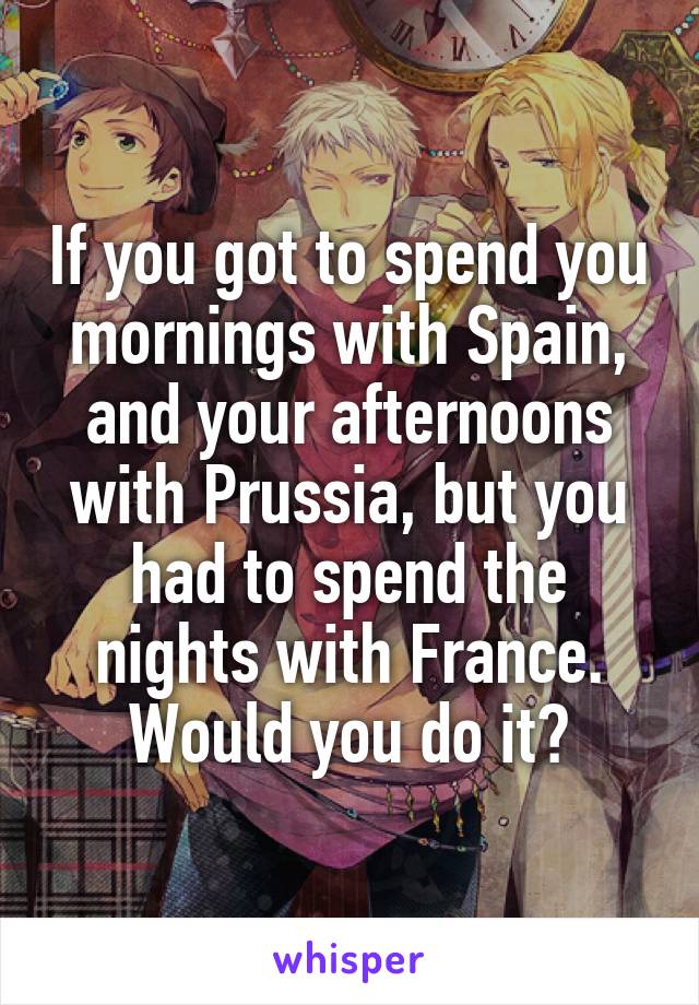 If you got to spend you mornings with Spain, and your afternoons with Prussia, but you had to spend the nights with France. Would you do it?