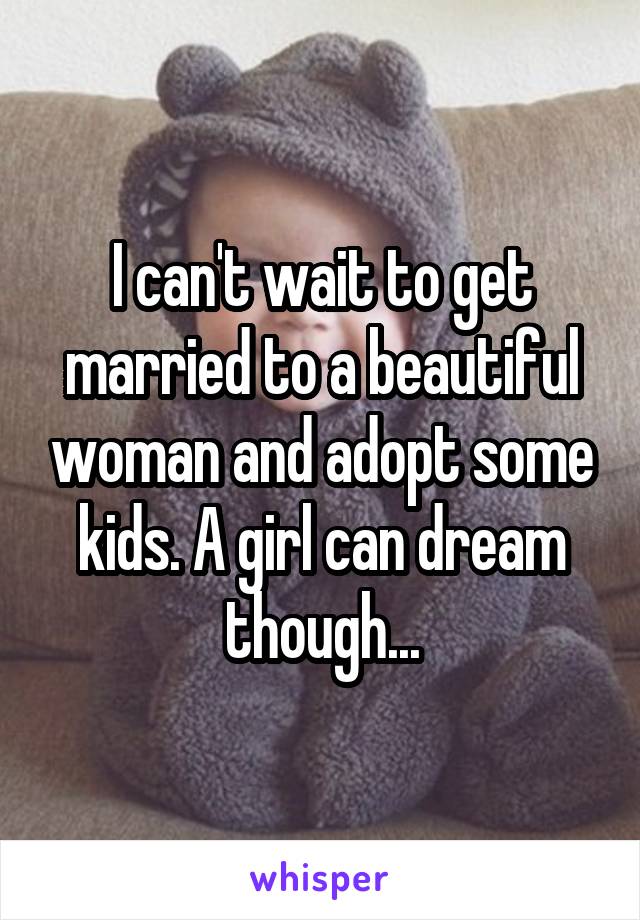 I can't wait to get married to a beautiful woman and adopt some kids. A girl can dream though...