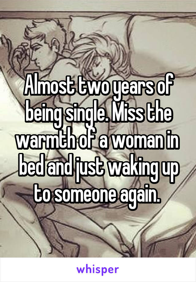Almost two years of being single. Miss the warmth of a woman in  bed and just waking up to someone again. 