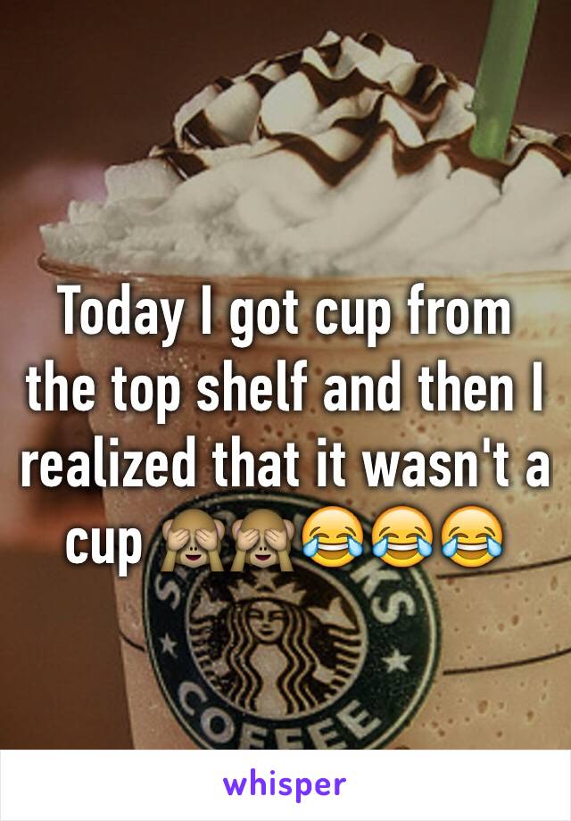 Today I got cup from the top shelf and then I realized that it wasn't a cup 🙈🙈😂😂😂