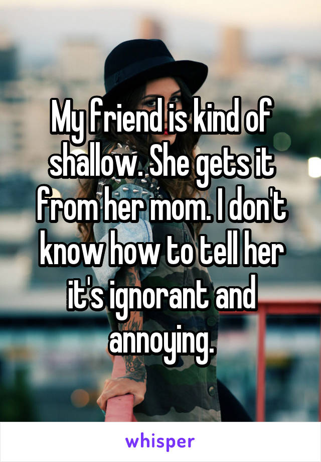 My friend is kind of shallow. She gets it from her mom. I don't know how to tell her it's ignorant and annoying.