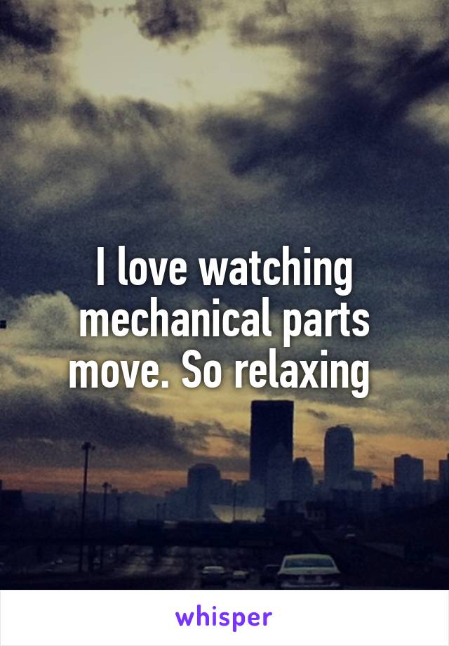 I love watching mechanical parts move. So relaxing 