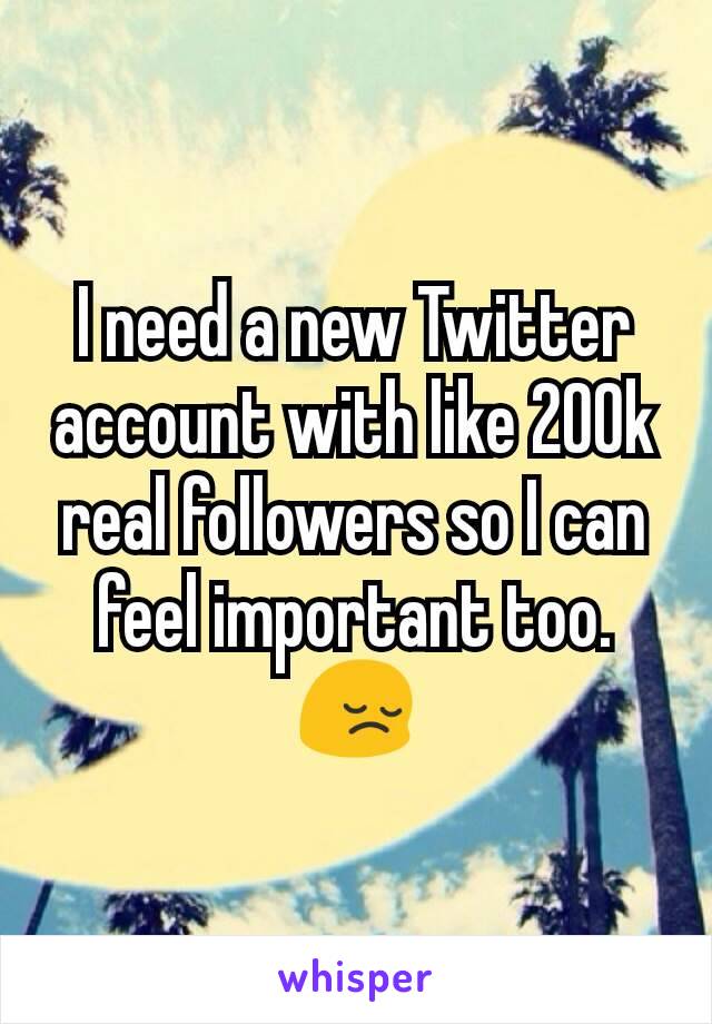 I need a new Twitter account with like 200k real followers so I can feel important too. 😔