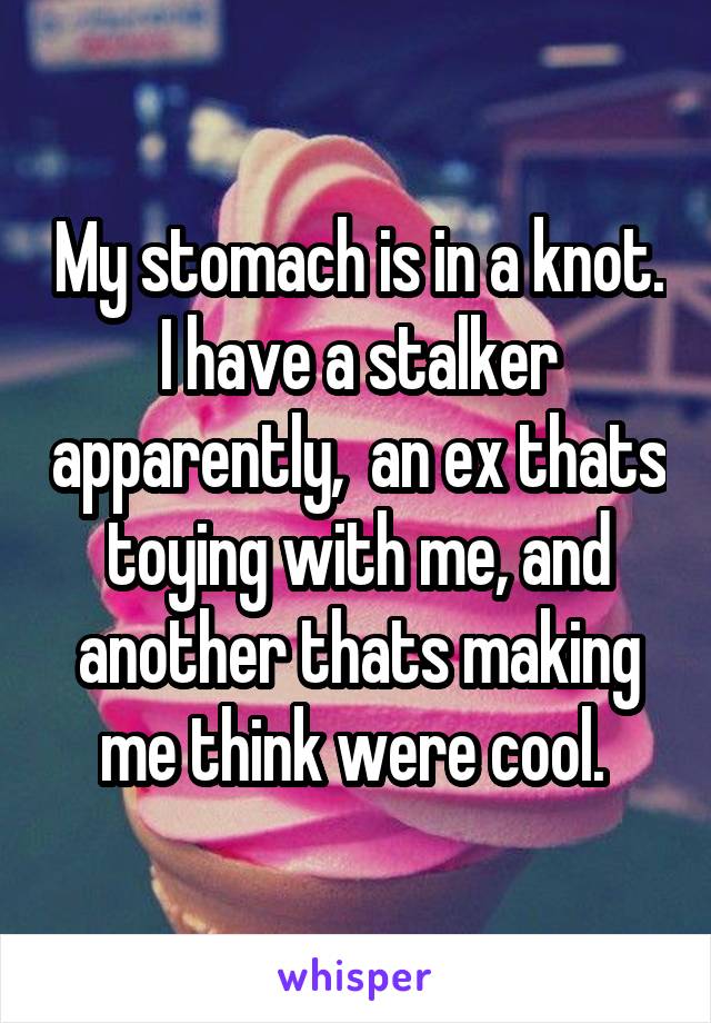 My stomach is in a knot. I have a stalker apparently,  an ex thats toying with me, and another thats making me think were cool. 