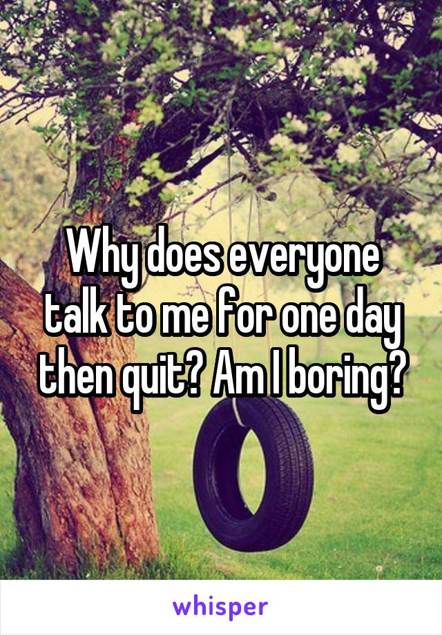 Why does everyone talk to me for one day then quit? Am I boring?