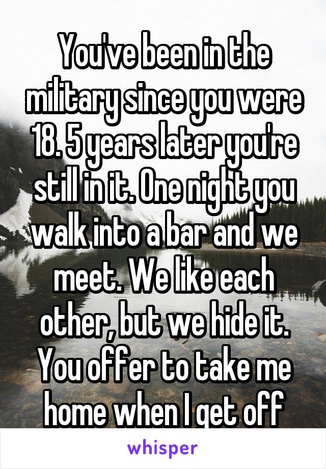 You've been in the military since you were 18. 5 years later you're still in it. One night you walk into a bar and we meet. We like each other, but we hide it. You offer to take me home when I get off