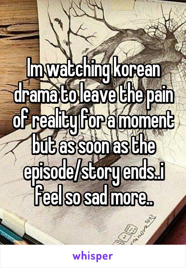 Im watching korean drama to leave the pain of reality for a moment but as soon as the episode/story ends..i feel so sad more..