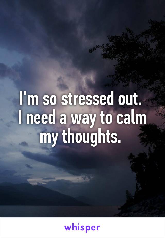 I'm so stressed out. 
I need a way to calm my thoughts. 
