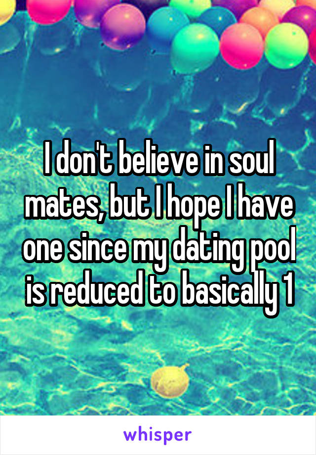 I don't believe in soul mates, but I hope I have one since my dating pool is reduced to basically 1
