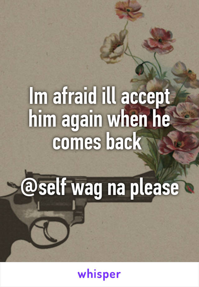 Im afraid ill accept him again when he comes back 

@self wag na please