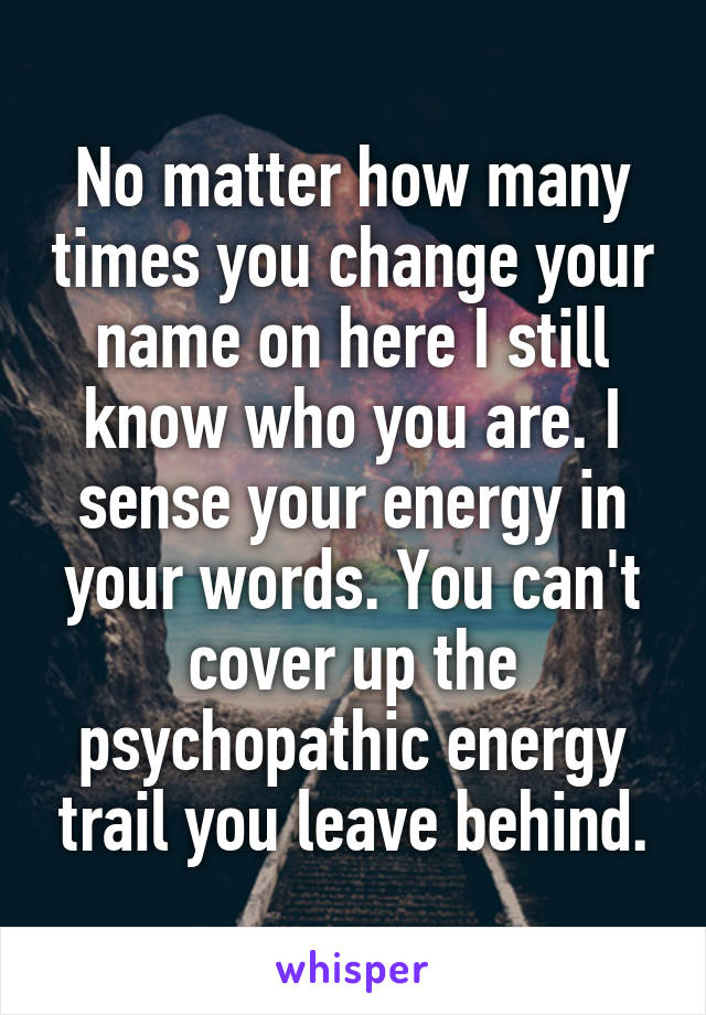 No matter how many times you change your name on here I still know who you are. I sense your energy in your words. You can't cover up the psychopathic energy trail you leave behind.