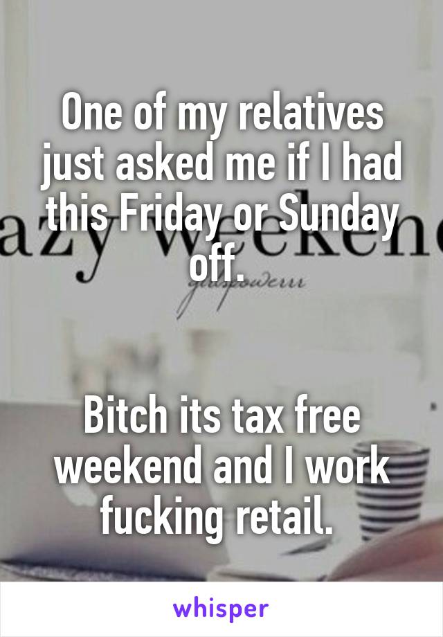 One of my relatives just asked me if I had this Friday or Sunday off. 


Bitch its tax free weekend and I work fucking retail. 