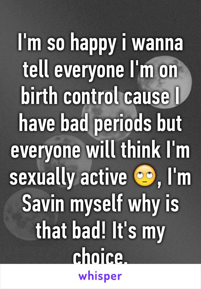I'm so happy i wanna tell everyone I'm on birth control cause I have bad periods but everyone will think I'm sexually active 🙄, I'm Savin myself why is that bad! It's my choice.