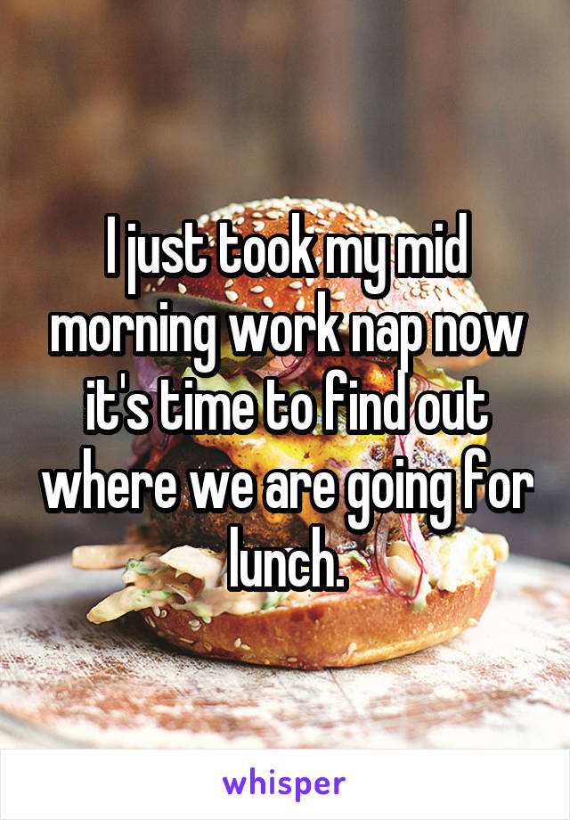 I just took my mid morning work nap now it's time to find out where we are going for lunch.