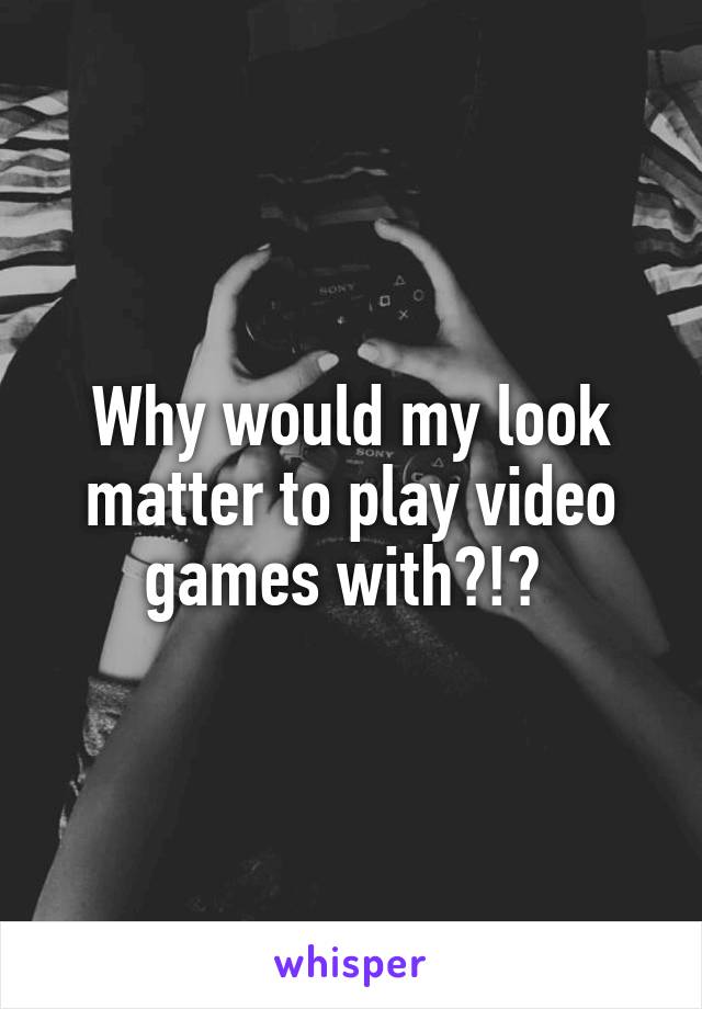 Why would my look matter to play video games with?!? 