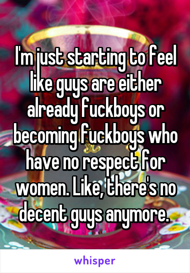 I'm just starting to feel like guys are either already fuckboys or becoming fuckboys who have no respect for women. Like, there's no decent guys anymore. 