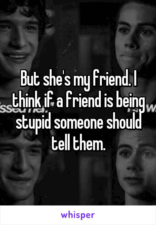 But she's my friend. I think if a friend is being stupid someone should tell them.