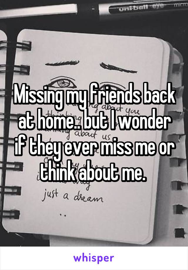 Missing my friends back at home.. but I wonder if they ever miss me or think about me. 