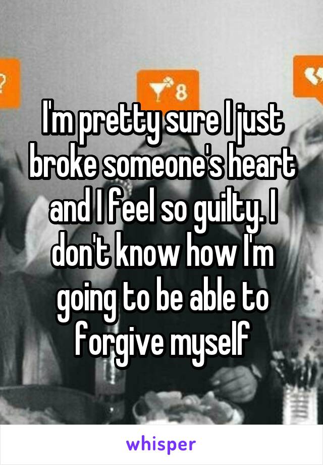 I'm pretty sure I just broke someone's heart and I feel so guilty. I don't know how I'm going to be able to forgive myself