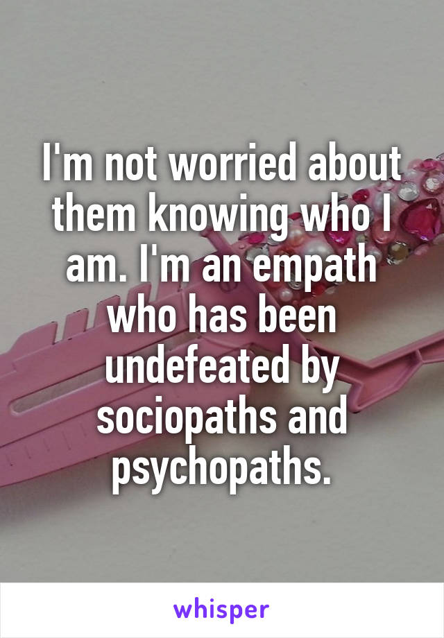 I'm not worried about them knowing who I am. I'm an empath who has been undefeated by sociopaths and psychopaths.