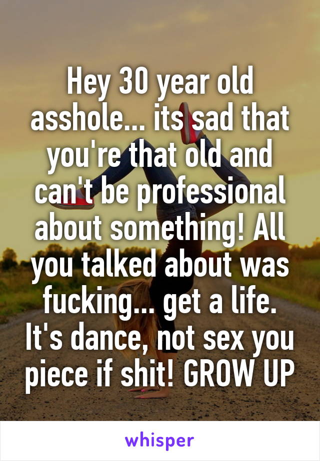 Hey 30 year old asshole... its sad that you're that old and can't be professional about something! All you talked about was fucking... get a life. It's dance, not sex you piece if shit! GROW UP