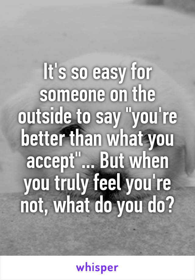 It's so easy for someone on the outside to say "you're better than what you accept"... But when you truly feel you're not, what do you do?