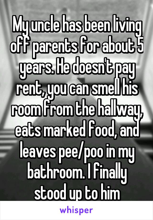 My uncle has been living off parents for about 5 years. He doesn't pay rent, you can smell his room from the hallway, eats marked food, and leaves pee/poo in my bathroom. I finally stood up to him